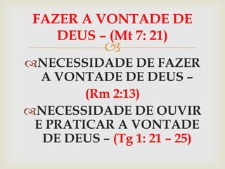 FAZER A VONTADE DE
    DEUS – (Mt 7: 21)
            
NECESSIDADE DE FAZER
  A VONTADE DE DEUS –
        (Rm 2:13)
NECESSIDADE DE OUVIR
 E PRATICAR A VONTADE
  DE DEUS – (Tg 1: 21 – 25)
 
