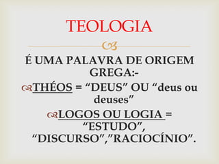 TEOLOGIA
         
É UMA PALAVRA DE ORIGEM
          GREGA:-
THÉOS = “DEUS” OU “deus ou
          deuses”
   LOGOS OU LOGIA =
        “ESTUDO”,
 “DISCURSO”,”RACIOCÍNIO”.
 