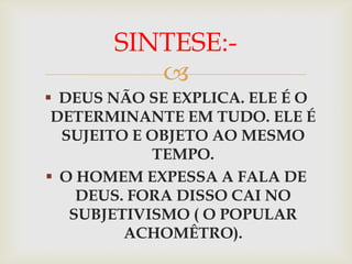 SINTESE:-
          
 DEUS NÃO SE EXPLICA. ELE É O
 DETERMINANTE EM TUDO. ELE É
  SUJEITO E OBJETO AO MESMO
            TEMPO.
 O HOMEM EXPESSA A FALA DE
    DEUS. FORA DISSO CAI NO
   SUBJETIVISMO ( O POPULAR
         ACHOMÊTRO).
 