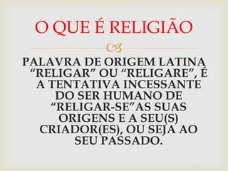 O QUE É RELIGIÃO
        
PALAVRA DE ORIGEM LATINA
 “RELIGAR” OU “RELIGARE”, É
  A TENTATIVA INCESSANTE
     DO SER HUMANO DE
    “RELIGAR-SE”AS SUAS
     ORIGENS E A SEU(S)
  CRIADOR(ES), OU SEJA AO
       SEU PASSADO.
 