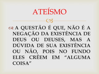ATEÍSMO
          
 A QUESTÃO É QUE, NÃO É A
 NEGAÇÃO DA EXISTÊNCIA DE
 DEUS OU DEUSES, MAS A
 DÚVIDA DE SUA EXISTÊNCIA
 OU NÃO, POIS NO FUNDO
 ELES CRÊEM EM “ALGUMA
 COISA”
 