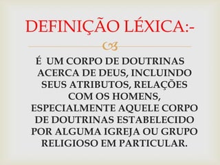 DEFINIÇÃO LÉXICA:-
        
 É UM CORPO DE DOUTRINAS
 ACERCA DE DEUS, INCLUINDO
  SEUS ATRIBUTOS, RELAÇÕES
       COM OS HOMENS,
ESPECIALMENTE AQUELE CORPO
 DE DOUTRINAS ESTABELECIDO
POR ALGUMA IGREJA OU GRUPO
  RELIGIOSO EM PARTICULAR.
 