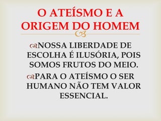 O ATEÍSMO E A
ORIGEM DO HOMEM
          
 NOSSA LIBERDADE DE
ESCOLHA É ILUSÓRIA, POIS
 SOMOS FRUTOS DO MEIO.
PARA O ATEÍSMO O SER
HUMANO NÃO TEM VALOR
      ESSENCIAL.
 