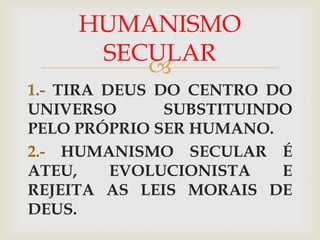 HUMANISMO
      SECULAR
         
1.- TIRA DEUS DO CENTRO DO
UNIVERSO       SUBSTITUINDO
PELO PRÓPRIO SER HUMANO.
2.- HUMANISMO SECULAR É
ATEU,     EVOLUCIONISTA   E
REJEITA AS LEIS MORAIS DE
DEUS.
 