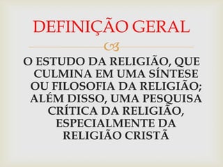 DEFINIÇÃO GERAL
        
O ESTUDO DA RELIGIÃO, QUE
 CULMINA EM UMA SÍNTESE
 OU FILOSOFIA DA RELIGIÃO;
 ALÉM DISSO, UMA PESQUISA
    CRÍTICA DA RELIGIÃO,
     ESPECIALMENTE DA
      RELIGIÃO CRISTÃ
 