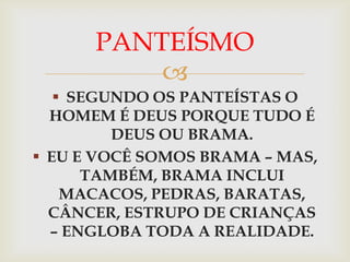 PANTEÍSMO
          
    SEGUNDO OS PANTEÍSTAS O
  HOMEM É DEUS PORQUE TUDO É
         DEUS OU BRAMA.
 EU E VOCÊ SOMOS BRAMA – MAS,
      TAMBÉM, BRAMA INCLUI
    MACACOS, PEDRAS, BARATAS,
  CÂNCER, ESTRUPO DE CRIANÇAS
  – ENGLOBA TODA A REALIDADE.
 