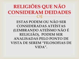 RELIGIÕES QUE NÃO
CONSIDERAM DEIDADES
            
   ESTAS PODEM OU NÃO SER
   CONSIDERADAS ATEÍSTAS
 (LEMBRANDO ATEÍSMO NÃO É
    RELIGIÃO), PODEM SER
 ANALISADAS PELO PONTO DE
VISTA DE SEREM “FILOSOFIAS DE
            VIDA”.
 