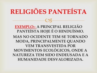 RELIGIÕES PANTEÍSTA
             
 EXEMPLO:- A PRINCIPAL RELIGIÃO
  PANTEÍSTA HOJE É O HINDUÍSMO.
MAS NO OCIDENTE TEM SE TORNADO
 MODA, PRINCIPALMENTE QUANDO
     VEM TRANSVESTIDA POR
MOVIMENTOS ECOLÓGICOS, ONDE A
NATUREZA TEM SIDO ENDEUSADA E A
  HUMANIDADE DESVALORIZADA.
 