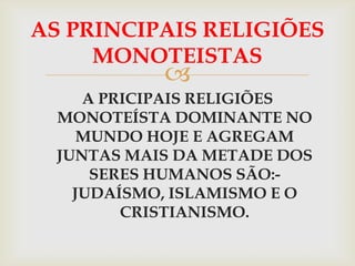 AS PRINCIPAIS RELIGIÕES
     MONOTEISTAS
            
     A PRICIPAIS RELIGIÕES
  MONOTEÍSTA DOMINANTE NO
     MUNDO HOJE E AGREGAM
  JUNTAS MAIS DA METADE DOS
      SERES HUMANOS SÃO:-
    JUDAÍSMO, ISLAMISMO E O
         CRISTIANISMO.
 