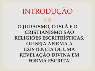 INTRODUÇÃO
       
 O JUDAISMO, O ISLÃ E O
    CRISTIANISMO SÃO
RELIGIÒES ESCRITRÍSTICAS,
     OU SEJA AFIRMA A
    EXISTÊNCIA DE UMA
  REVELAÇÃO DIVINA EM
      FORMA ESCRITA.
 