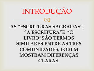 INTRODUÇÃO
         
AS “ESCRITURAS SAGRADAS”,
     “A ESCRITURA”E “O
     LIVRO”SÃO TERMOS
  SIMILARES ENTRE AS TRÊS
    COMUNIDADES, PORÉM
    MOSTRAM DIFERENÇAS
          CLARAS.
 