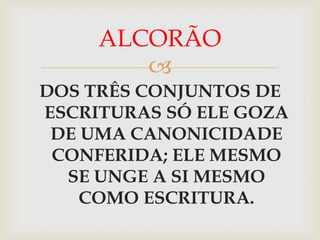 ALCORÃO
        
DOS TRÊS CONJUNTOS DE
ESCRITURAS SÓ ELE GOZA
 DE UMA CANONICIDADE
 CONFERIDA; ELE MESMO
  SE UNGE A SI MESMO
    COMO ESCRITURA.
 