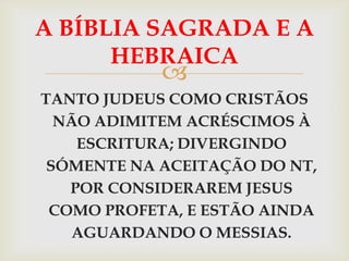 A BÍBLIA SAGRADA E A
      HEBRAICA
            
TANTO JUDEUS COMO CRISTÃOS
  NÃO ADIMITEM ACRÉSCIMOS À
    ESCRITURA; DIVERGINDO
 SÓMENTE NA ACEITAÇÃO DO NT,
   POR CONSIDERAREM JESUS
 COMO PROFETA, E ESTÃO AINDA
   AGUARDANDO O MESSIAS.
 