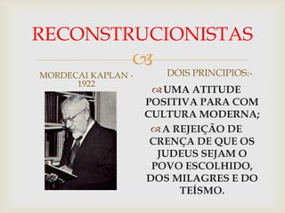 RECONSTRUCIONISTAS
                
MORDECAI KAPLAN -      DOIS PRINCIPIOS:-
      1922
                      UMA ATITUDE
                    POSITIVA PARA COM
                    CULTURA MODERNA;
                      A REJEIÇÃO DE
                     CRENÇA DE QUE OS
                      JUDEUS SEJAM O
                     POVO ESCOLHIDO,
                    DOS MILAGRES E DO
                          TEÍSMO.
 