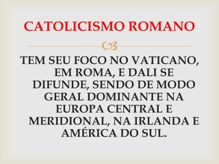 CATOLICISMO ROMANO
           
TEM SEU FOCO NO VATICANO,
     EM ROMA, E DALI SE
  DIFUNDE, SENDO DE MODO
    GERAL DOMINANTE NA
     EUROPA CENTRAL E
 MERIDIONAL, NA IRLANDA E
      AMÉRICA DO SUL.
 
