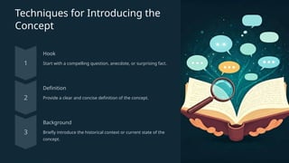 Techniques for Introducing the
Concept
Hook
Start with a compelling question, anecdote, or surprising fact.
Definition
Provide a clear and concise definition of the concept.
Background
Briefly introduce the historical context or current state of the
concept.
 