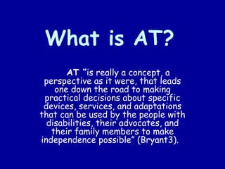 What is AT?   AT “ is really a concept, a perspective as it were, that leads one down the road to making practical decisions about specific devices, services, and adaptations that can be used by the people with disabilities, their advocates, and their family members to make independence possible” (Bryant3).  