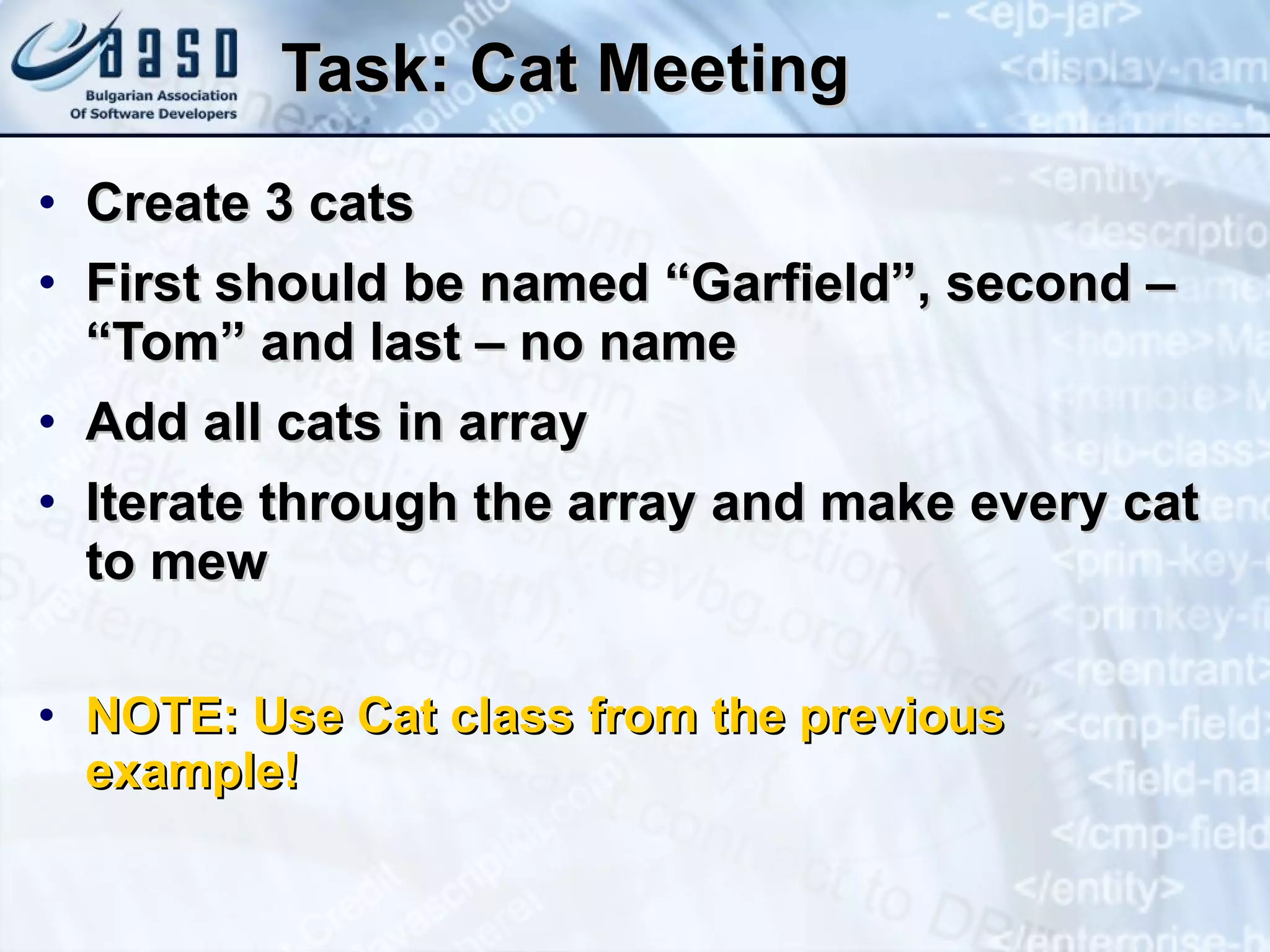 Task: Cat Meeting Create 3 cats First should be named “Garfield”, second – “Tom” and last – no name Add all cats in array Iterate through the array and make every cat to mew NOTE: Use Cat class from the previous example! 