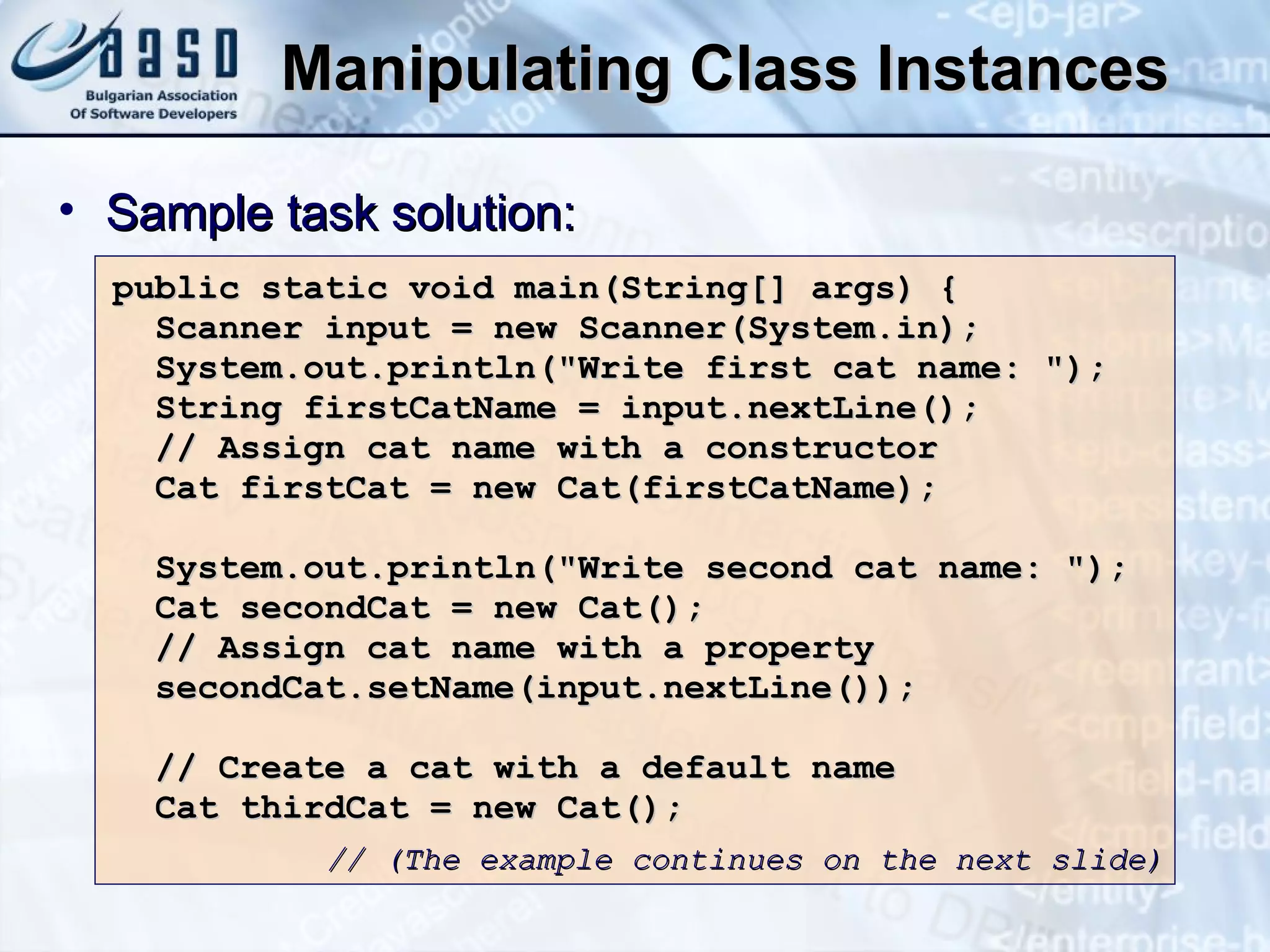Manipulating Class Instances public static void main(String[] args) { Scanner input = new Scanner(System.in); System.out.println("Write first cat name: "); String firstCatName = input.nextLine(); // Assign cat name with a constructor Cat firstCat = new Cat(firstCatName); System.out.println("Write second cat name: "); Cat secondCat = new Cat(); // Assign cat name with a property secondCat.setName(input.nextLine()); // Create a cat with a default name Cat thirdCat = new Cat(); Sample task solution: // (The example continues on the next slide) 