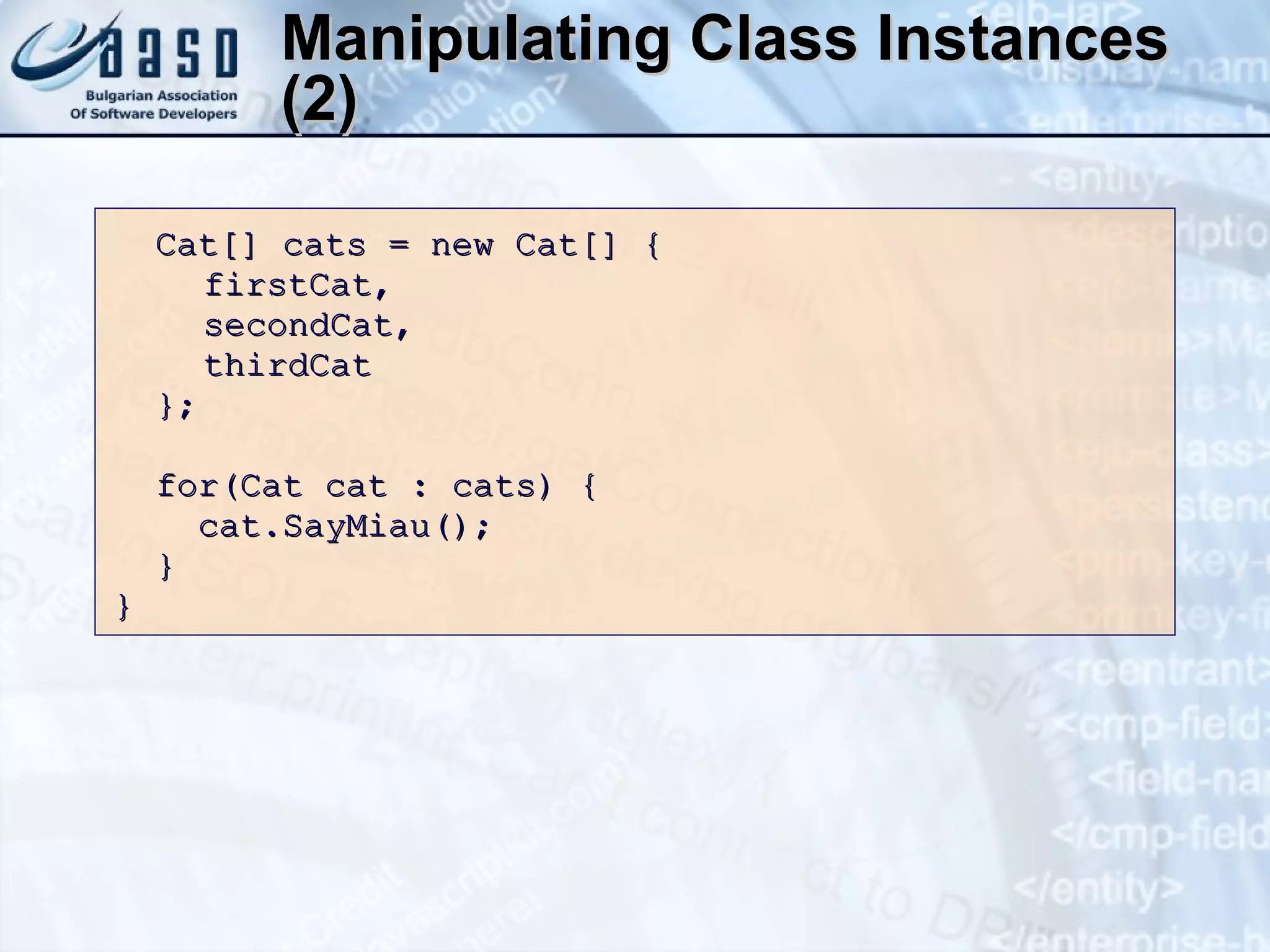 Manipulating Class Instances (2) Cat[] cats = new Cat[] {   firstCat,    secondCat,    thirdCat }; for(Cat cat  :  cats)   {  cat.SayMiau();  } } 