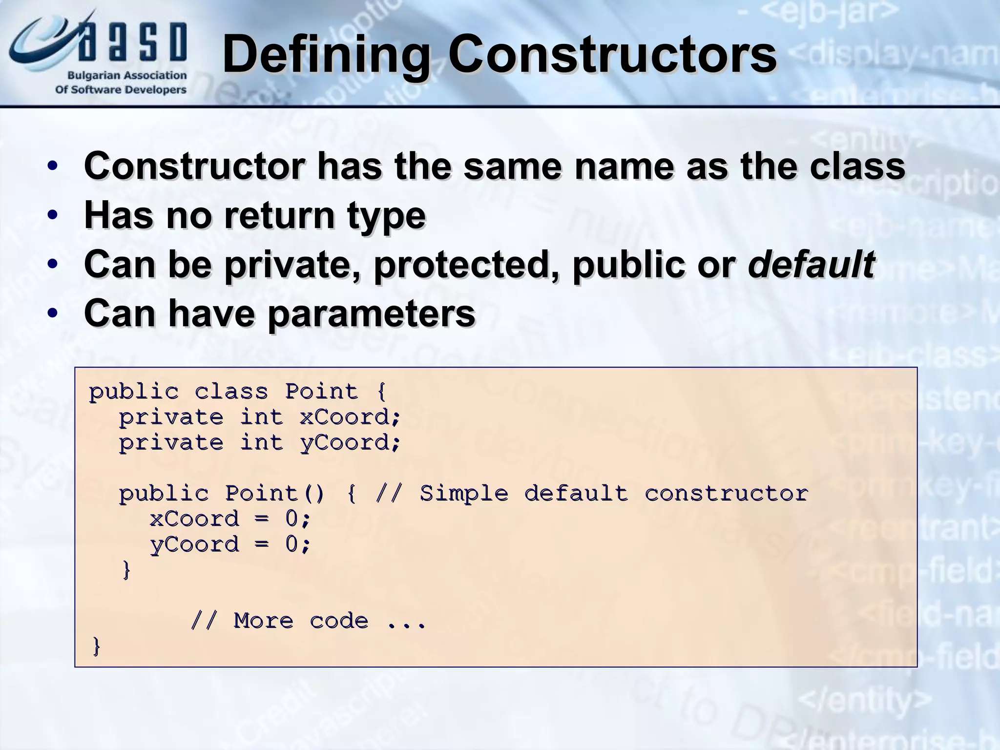 Defining Constructors Constructor has the same name as the class Has no return type Can be private, protected, public or  default Can have parameters public class Point   { private int xCoord; private int yCoord; public Point()  {  //  S imple default constructor xCoord = 0; yCoord = 0; } // More code ... }  