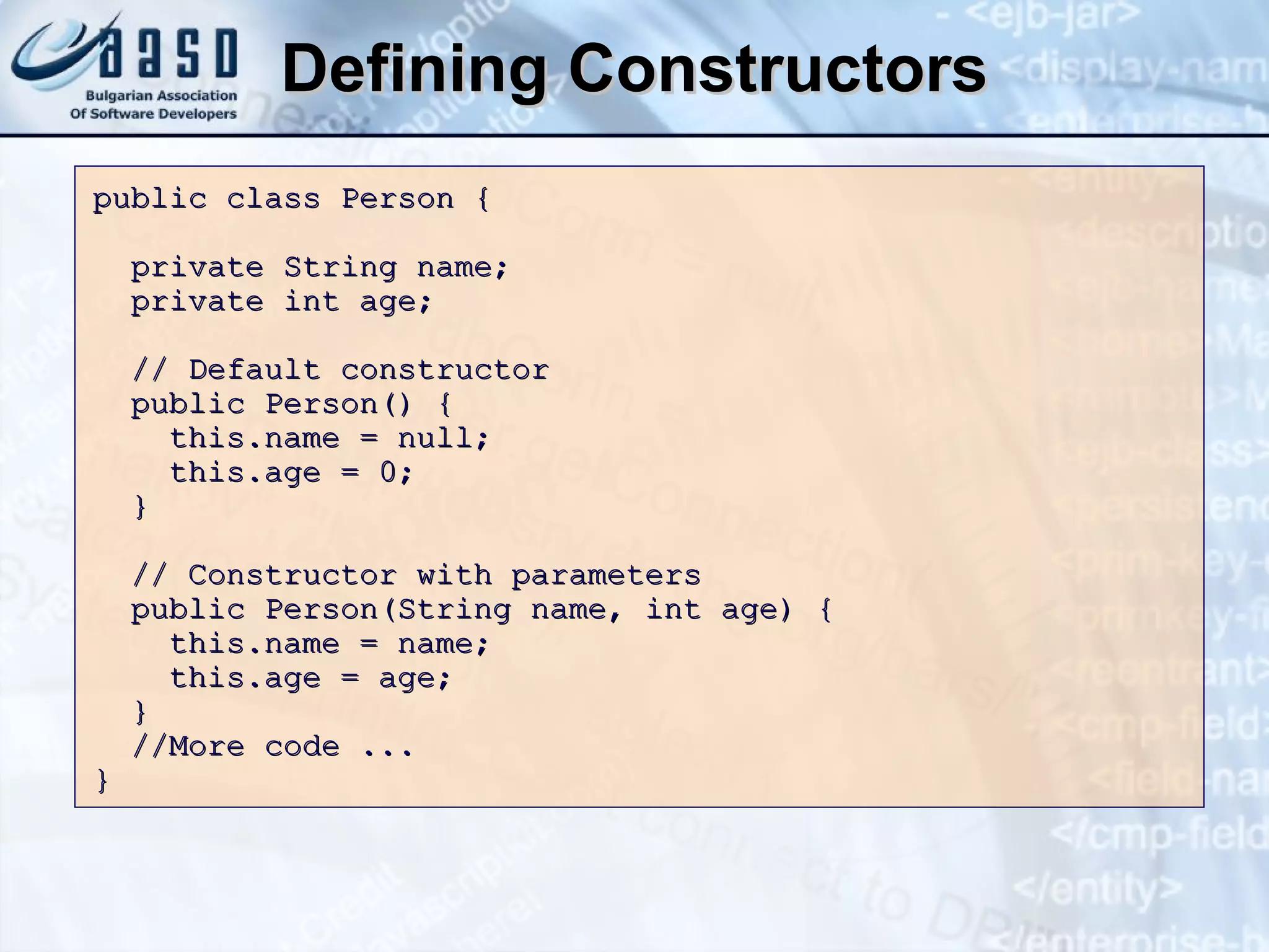 Defining Constructors public class Person { private String name; private int age; // Default constructor public Person() { this.name = null; this.age = 0; } // Constructor with parameters public Person(String name, int age) { this.name = name; this.age = age; } //More code ...  }  