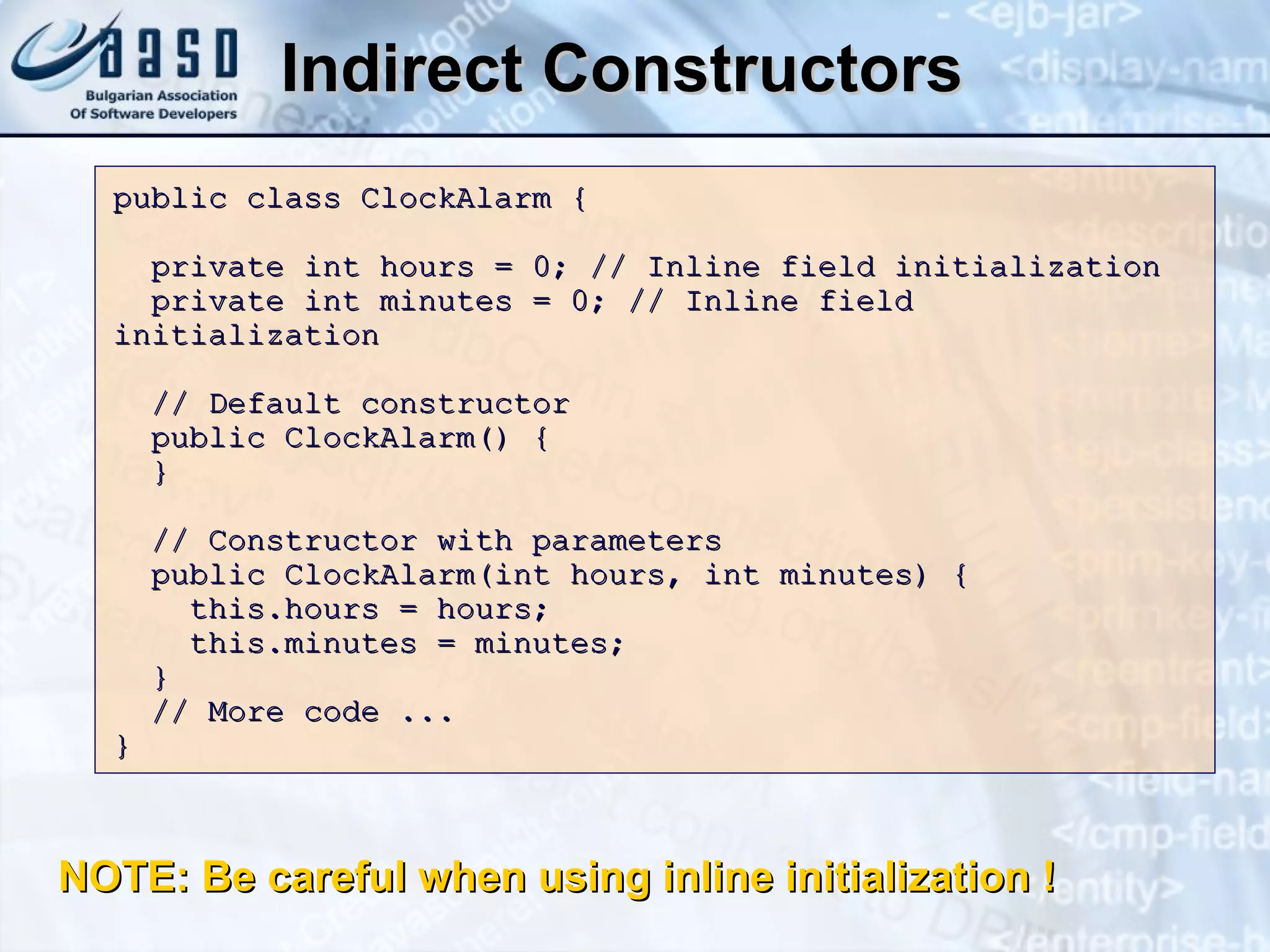 Indirect Constructors NOTE: Be careful when using inline initialization ! p ublic class ClockAlarm { private int hours = 0; // Inline field initializatio n private int minutes = 0; // Inline field initialization // Default constructor public ClockAlarm() { } // Constructor with parameters p ublic ClockAlarm(int hours, int minutes) { this.hours = hours; this.minutes = minutes; } // More code ... }  