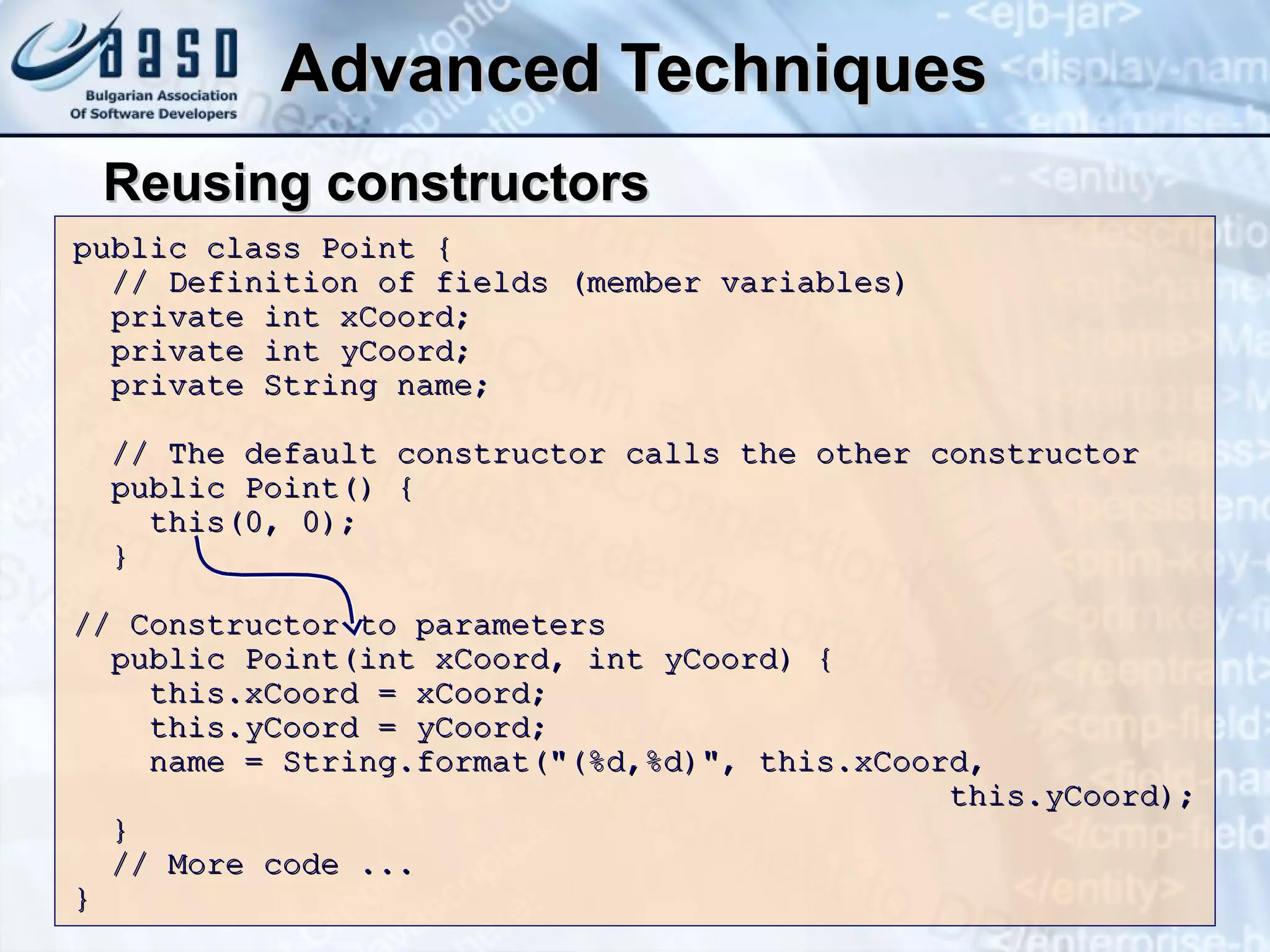 Advanced Techniques Reusing constructors public class Point { // Definition of fields (member variables) private int xCoord; private int yCoord; private String name; // The default constructor calls the other constructor public Point() { this(0, 0); } // Constructor to parameters public Point(int xCoord, int yCoord) { this.xCoord = xCoord; this.yCoord = yCoord; name = String.format("(%d,%d)", this.xCoord,      this.yCoord); } // More code ... }  