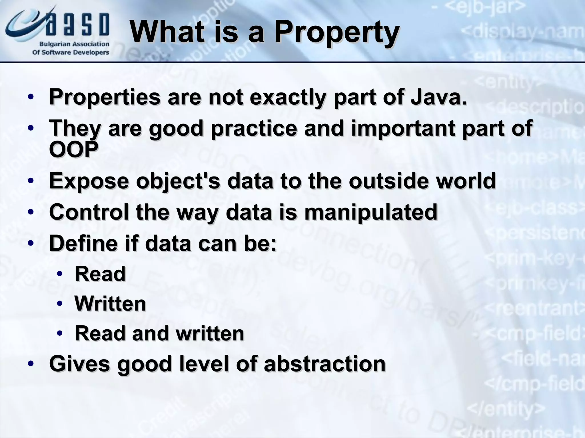 What is a Property Properties are not exactly part of Java. They are good practice and important part of OOP Expose object's data to the outside world Control the way data is manipulated Define if data can be: Read Written Read and written Gives good level of abstraction 