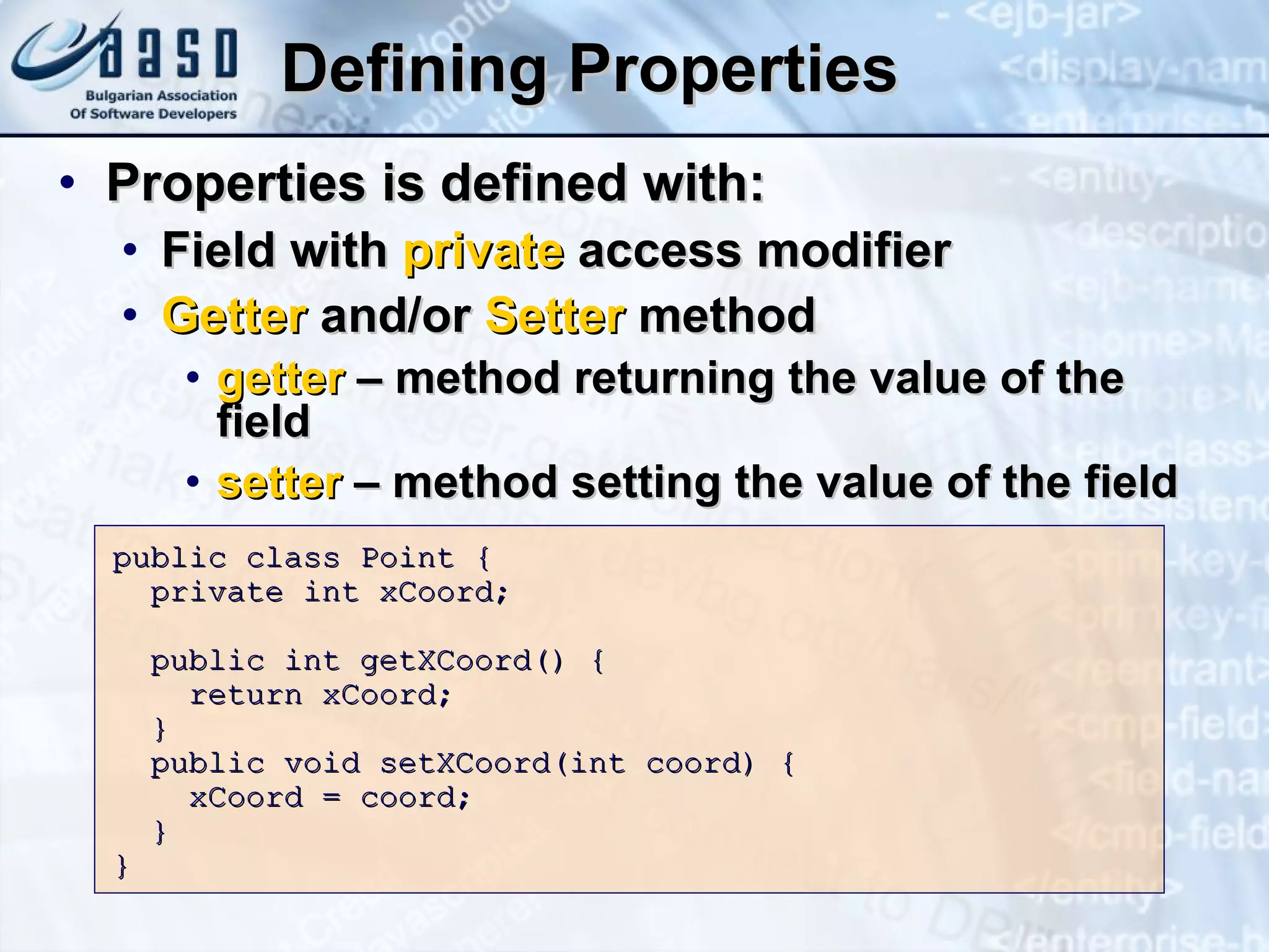 Defining Properties Properties is defined with: Field with  private  access modifier Getter  and/or  Setter  method getter  – method returning the value of the field setter  – method setting the value of the field public class Point   { private int xCoord; public int getXCoord() { return xCoord; } public void setXCoord(int coord) { xCoord = coord; } }  