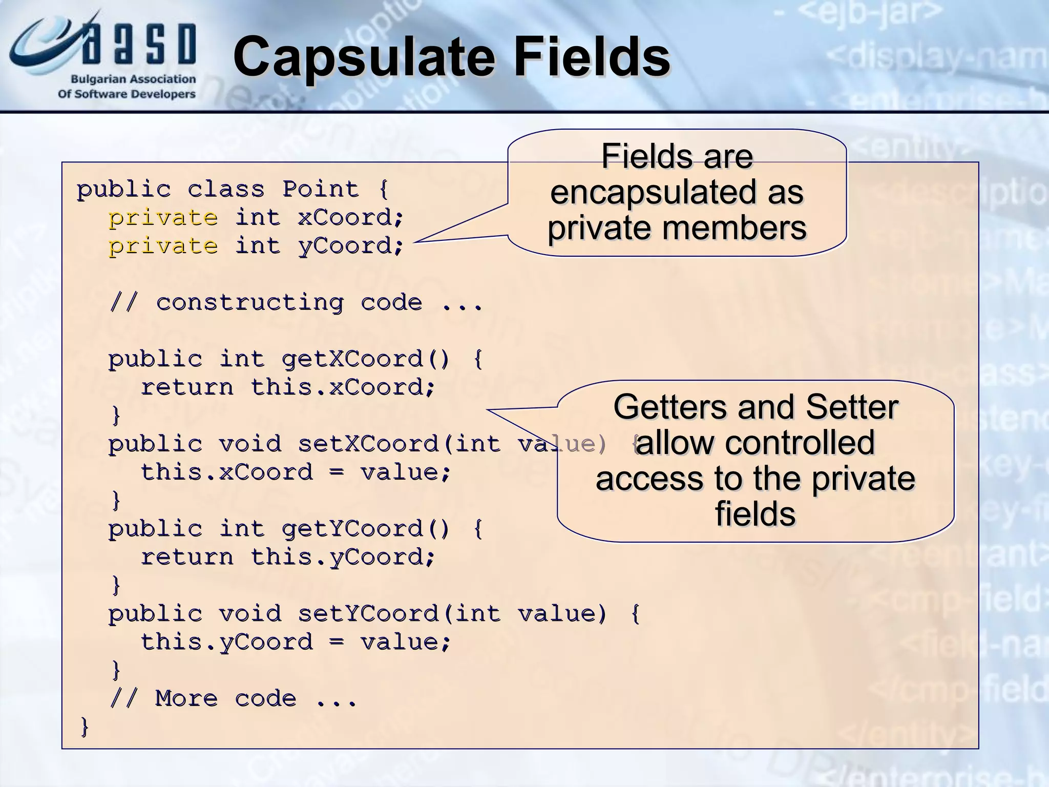 Capsulate Fields public class Point  { private  int xCoord; private  int yCoord; // constructing code ... public int getXCoord() { return this.xCoord; } public void setXCoord(int value) { this.xCoord = value; } public int get Y Coord() { return this. y Coord; } public void set Y Coord(int value) { this. y Coord = value; } // More code ... }  Fields are encapsulated as private members Getters and Setter allow controlled access to the private fields 