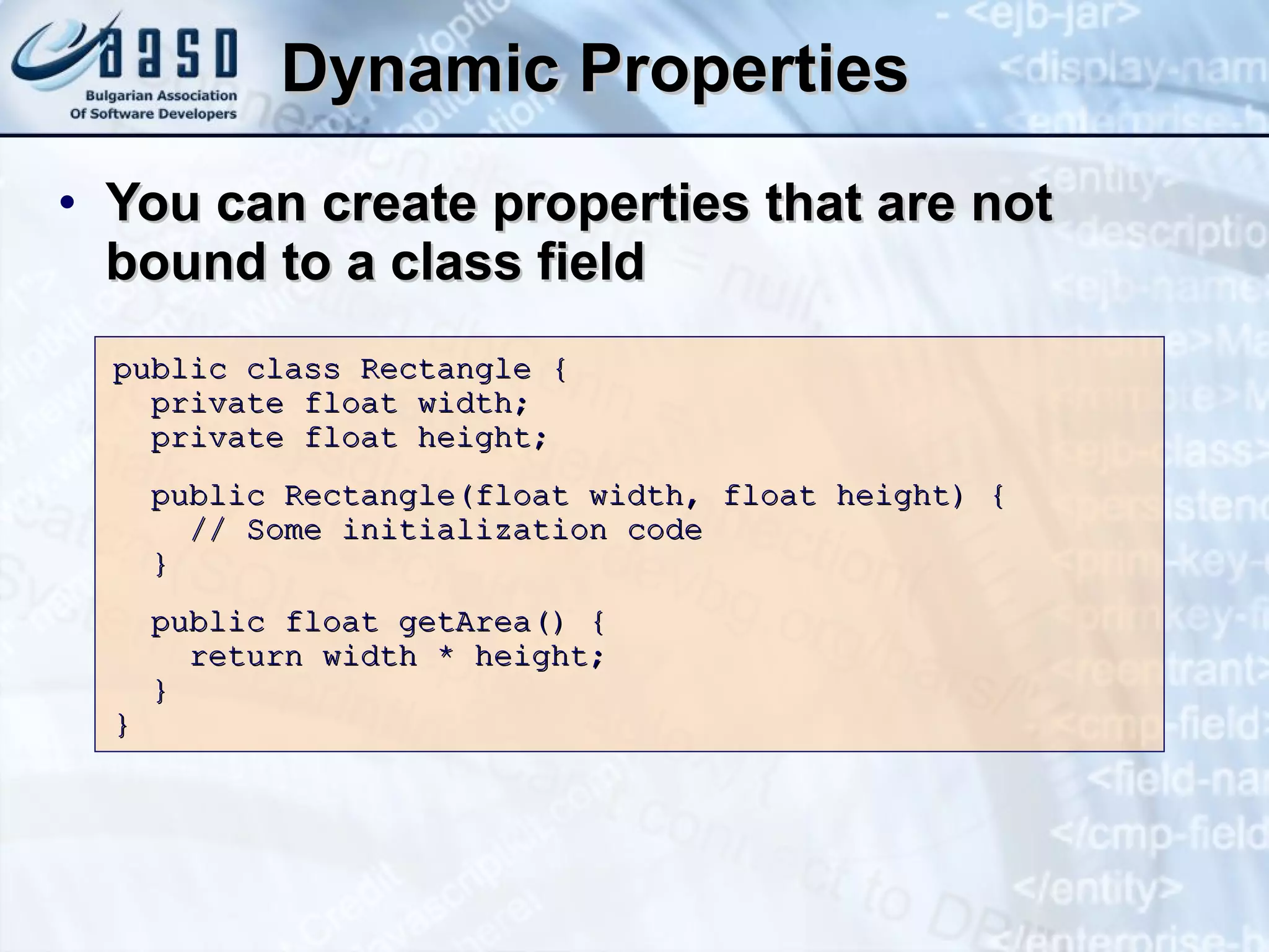 Dynamic Properties You can create properties that are not bound to a class field public class Rectangle { private float width; private float height; public Rectangle(float width, float height) { // Some initialization code } public float getArea() { return width * height; } }  