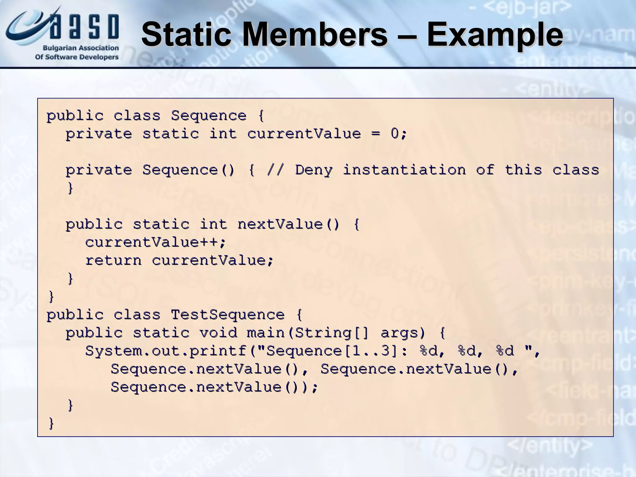 Static Members – Example public class Sequence { private static int currentValue = 0; private Sequence() { // Deny instantiation of this class } public static int nextValue() { currentValue++; return currentValue; } } public class TestSequence { public static void main(String[] args) { System.out.printf("Sequence[1..3]: %d, %d, %d ",  Sequence.nextValue(), Sequence.nextValue(),  Sequence.nextValue()); } } 