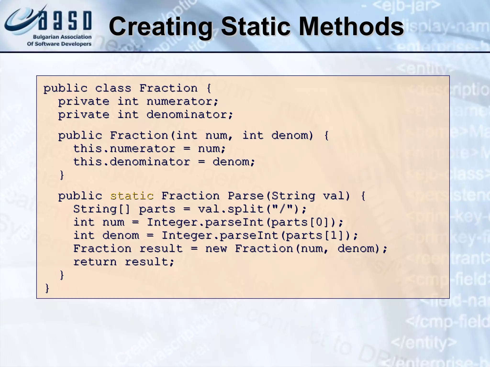 Creating Static Methods public class Fraction   { private int numerator; private int denominator; public Fraction(int num, int denom)   { this.numerator = num; this.denominator = denom; } public  static  Fraction Parse( S tring val)   { S tring[] parts = val. s plit( " / " ); int num = Integer.parseInt(parts[0]); int denom = Integer.parseInt(parts[1]); Fraction result = new Fraction(num, denom); return result; } } 