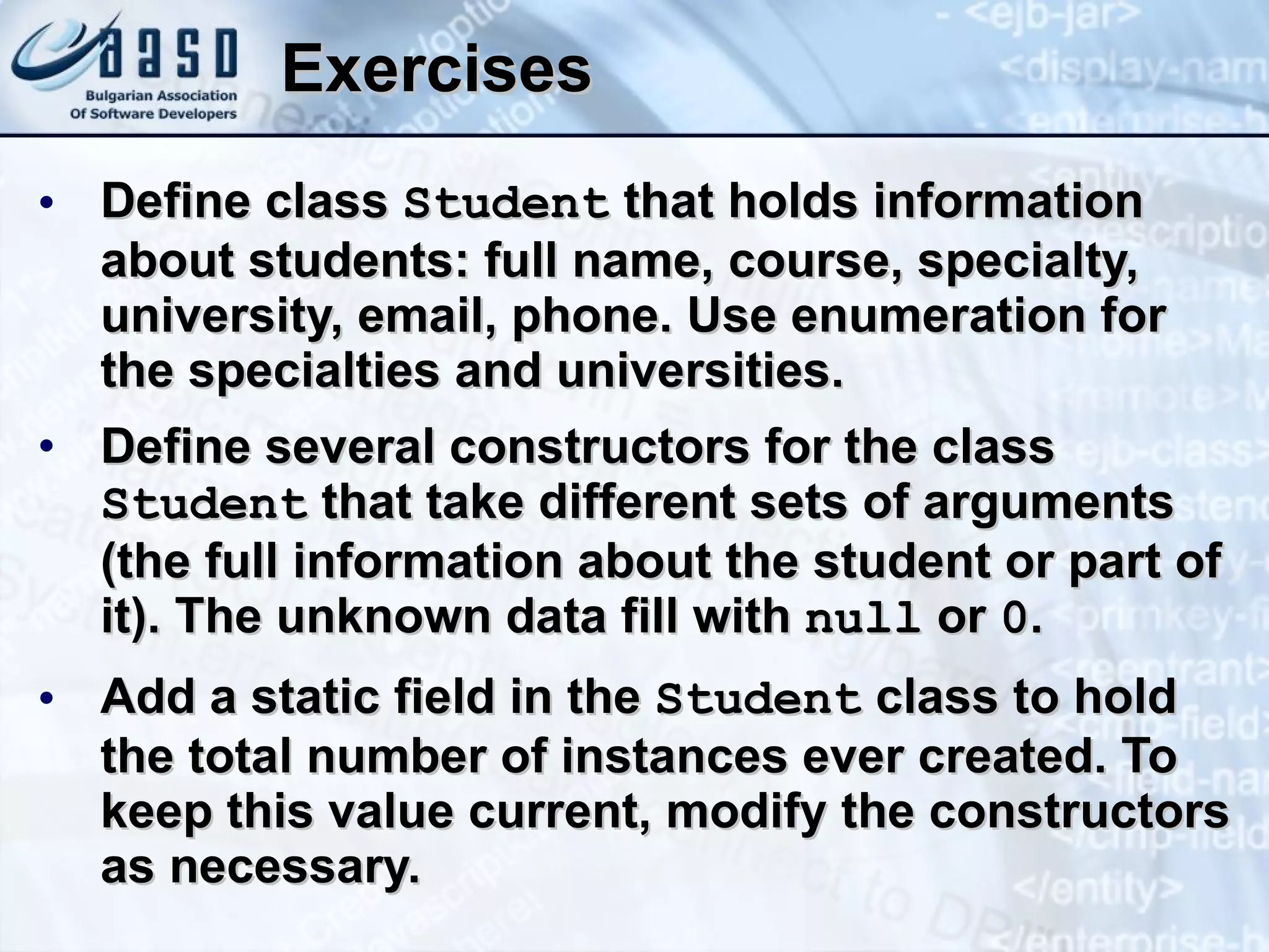 Exercises Define class  Student  that holds information about students: full name, course, specialty, university, email, phone. Use enumeration for the specialties and universities. Define several constructors for the class  Student  that take different sets of arguments (the full information about the student or part of it). The unknown data fill with  null  or  0 . Add a static field in the  Student  class to hold the total number of instances ever created. To keep this value current, modify the constructors as necessary. 