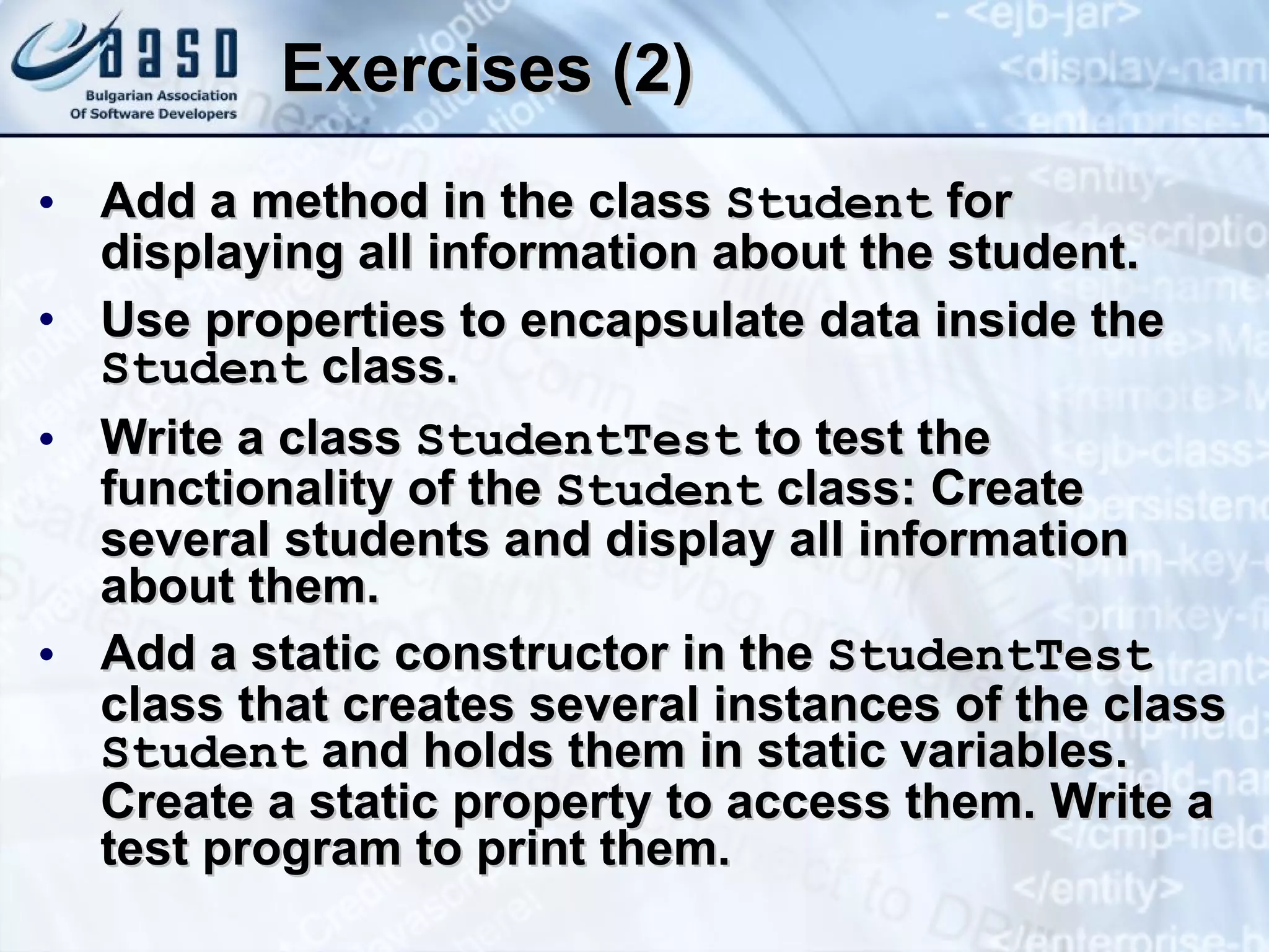 Exercises (2) Add a method in the class  Student  for displaying all information about the student. Use properties to encapsulate data inside the  Student  class. Write a class  StudentTest  to test  the functionality of the  Student  class: Create several students and display all information about them. Add a static constructor in the  StudentTest  class that creates several instances of the class  Student  and holds them in static variables. Create a static property to access them. Write a test program to print them. 