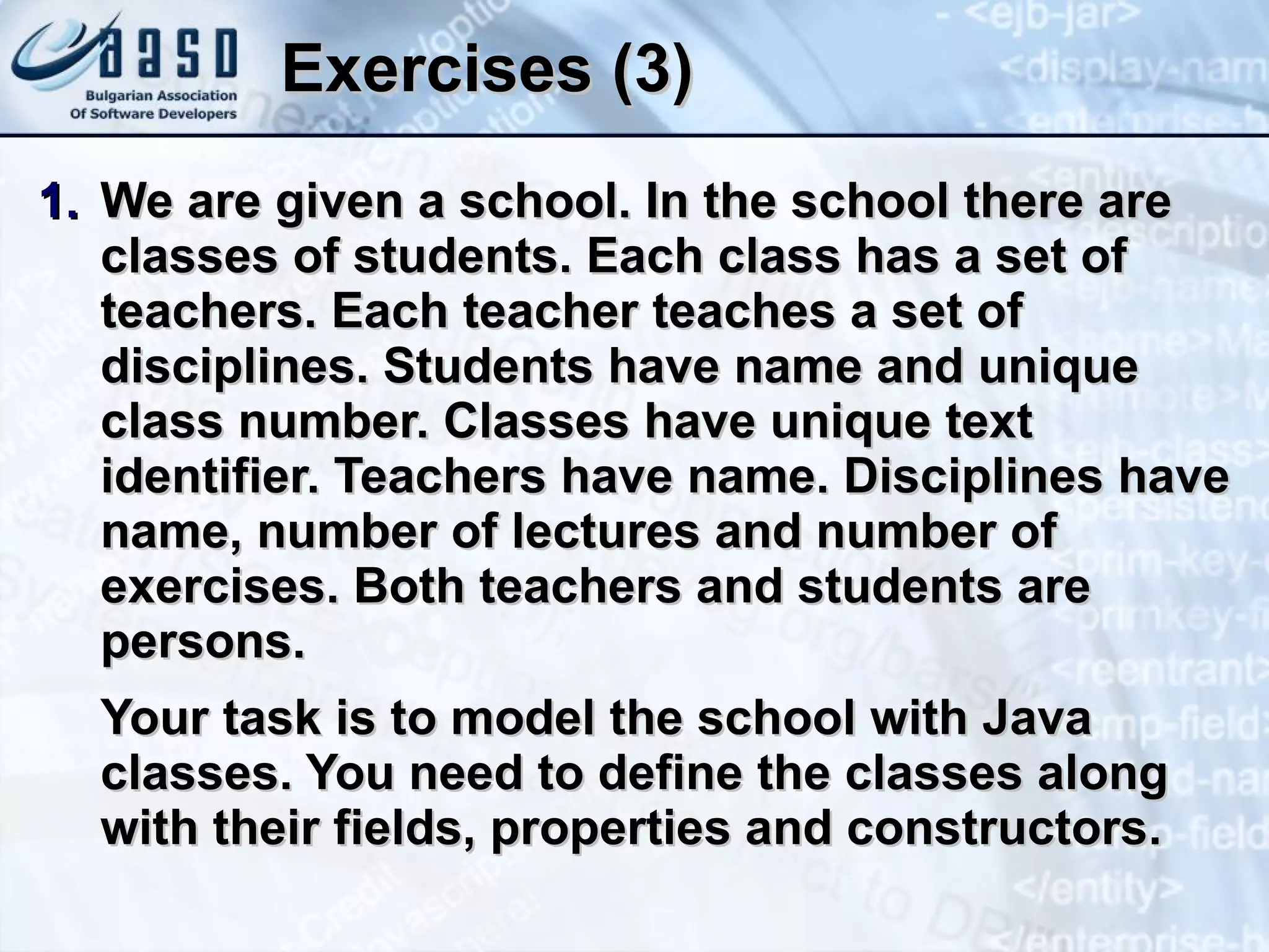 Exercises (3) We are given a school. In the school there are classes of students. Each class has a set of teachers. Each teacher teaches a set of disciplines. Students have name and unique class number. Classes have unique text identifier. Teachers have name. Disciplines have name, number of lectures and number of exercises. Both teachers and students are persons. Your task is to model the school with Java classes. You need to define the classes along with their fields, properties and constructors. 