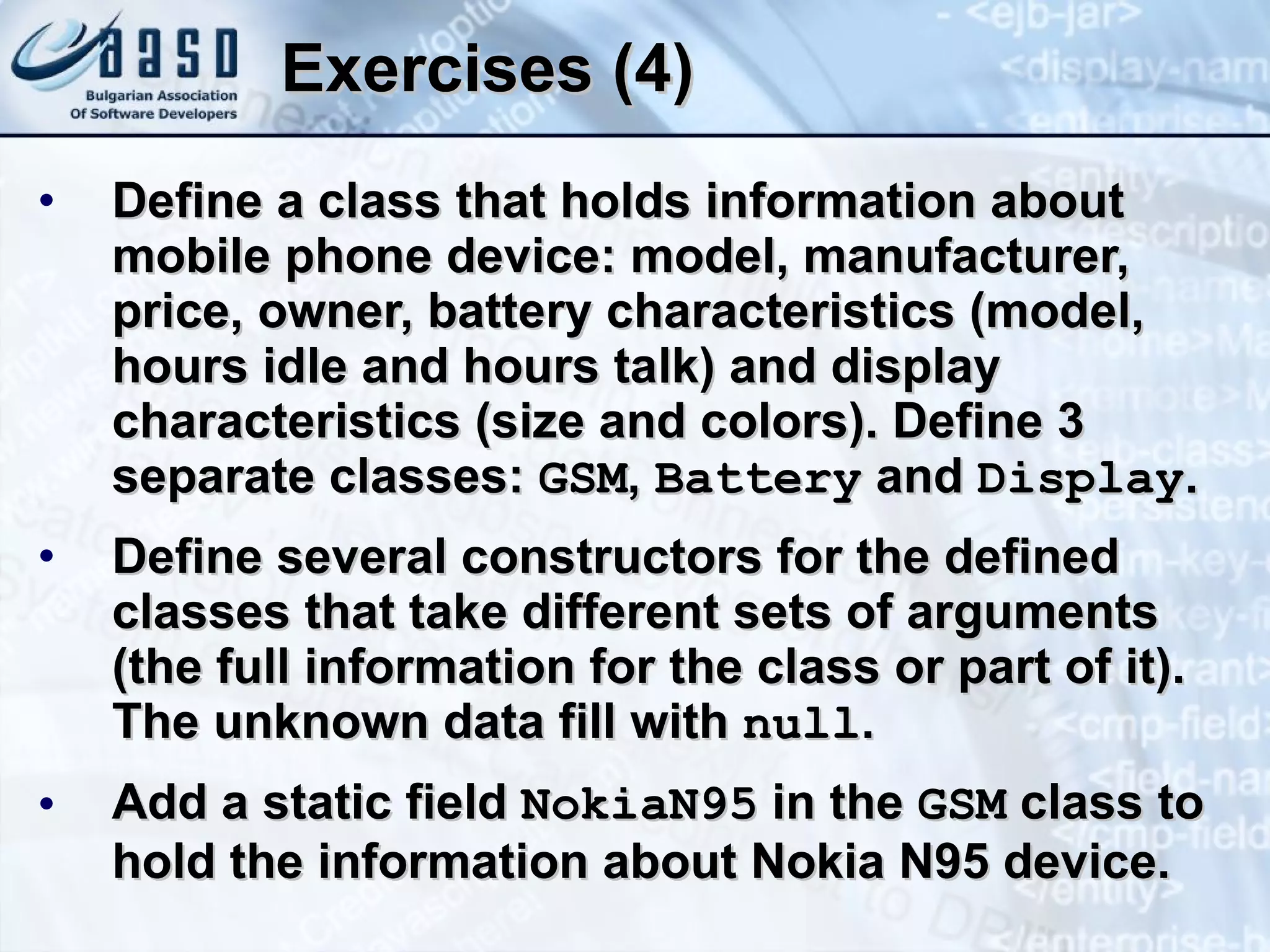 Exercises (4) Define a class that holds information about  mobile phone device: model, manufacturer, price, owner, battery characteristics (model, hours idle and hours talk) and display characteristics (size and colors). Define 3 separate classes:  GSM ,  Battery  and  Display . Define several constructors for the defined classes that take different sets of arguments (the full information for the class or part of it). The unknown data fill with  null . Add a static field  NokiaN95  in the  GSM  class to hold the information about Nokia N95 device. 