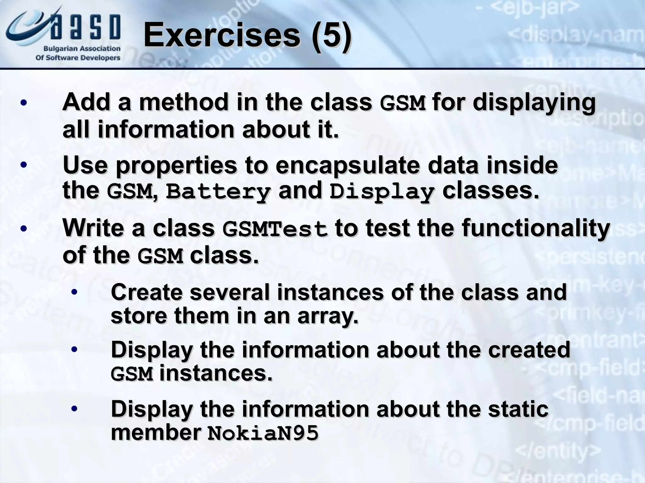 Exercises (5) Add a method in the class  GSM  for displaying all information about  it . Use properties to encapsulate data inside  the  GSM ,  Battery  and  Display   classes. Write a class  GSM Test  to test  the functionality of the  GSM  class. Create several instances of the class and store them in an array. Display the information about the created  GSM  instances. Display the information about the static member  NokiaN95 