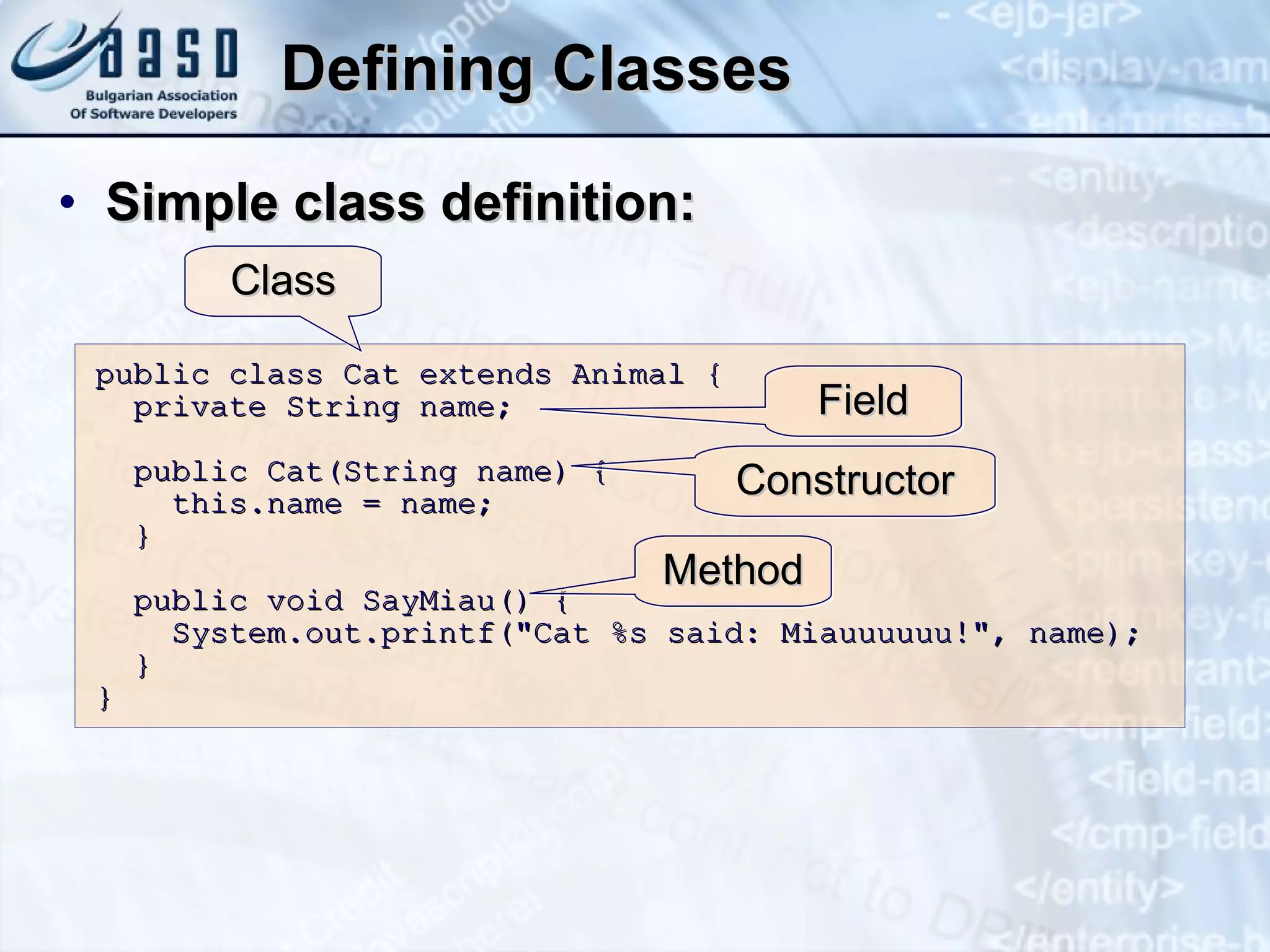 Defining Classes Simple class definition: public class Cat extends Animal { private String name; public Cat(String name) { this.name = name; } public void SayMiau() { System.out.printf("Cat %s said: Miauuuuuu!", name); } } Class Field Constructor Method 