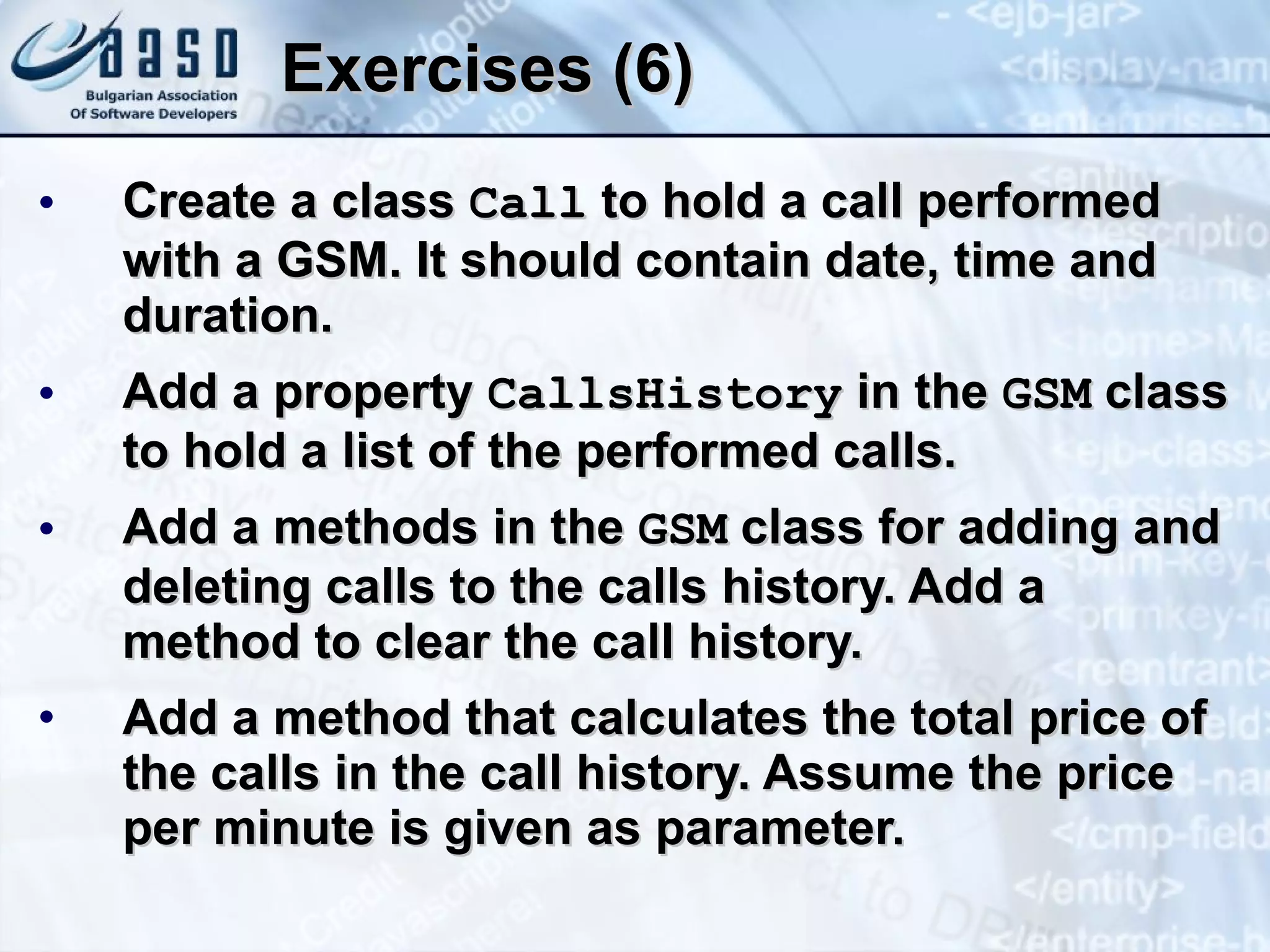 Exercises (6) Create a class  Call  to hold a call performed with a GSM. It should contain date, time and duration. Add a property  CallsHistory  in the  GSM  class to hold a list of the performed calls. Add a methods in the  GSM  class for adding and deleting calls to the calls history. Add a method to clear the call history. Add a method that calculates the total price of the calls in the call history. Assume the price per minute is given as parameter. 
