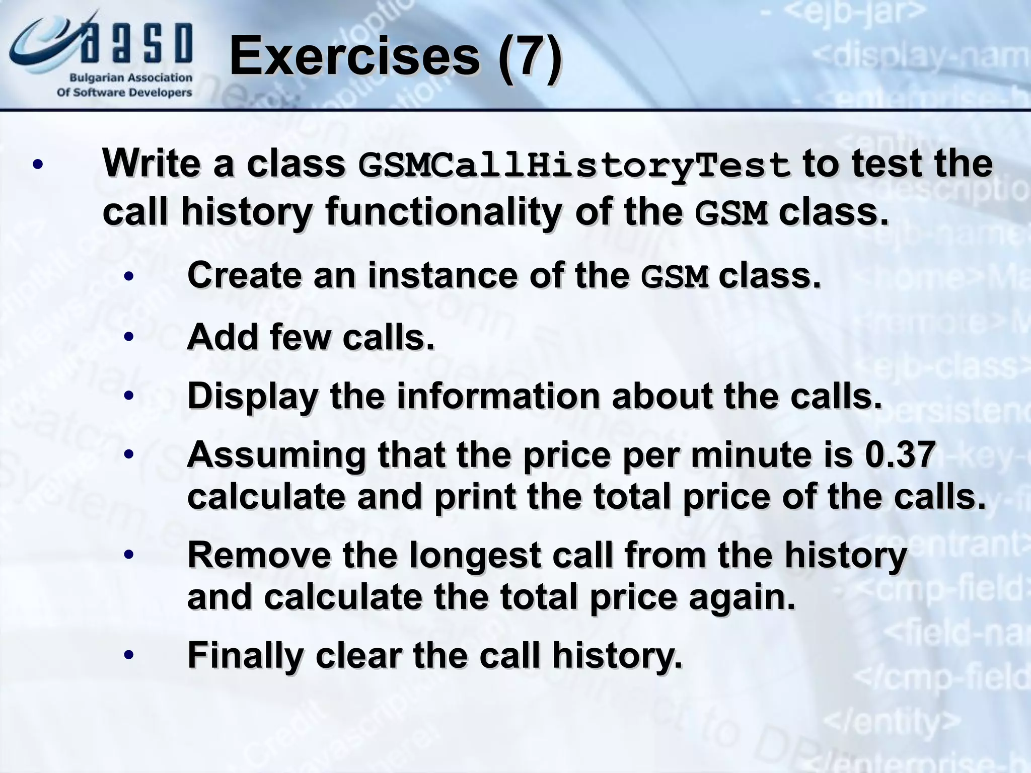 Exercises (7) Write a class  GSMCallHistoryTest  to test  the call history functionality of the  GSM  class. Create an instance of the  GSM  class. Add few calls. Display the information about the calls. Assuming that the price per minute is 0.37 calculate and print the total price of the calls. Remove the longest call from the history  and calculate the total price again. Finally clear the call history. 