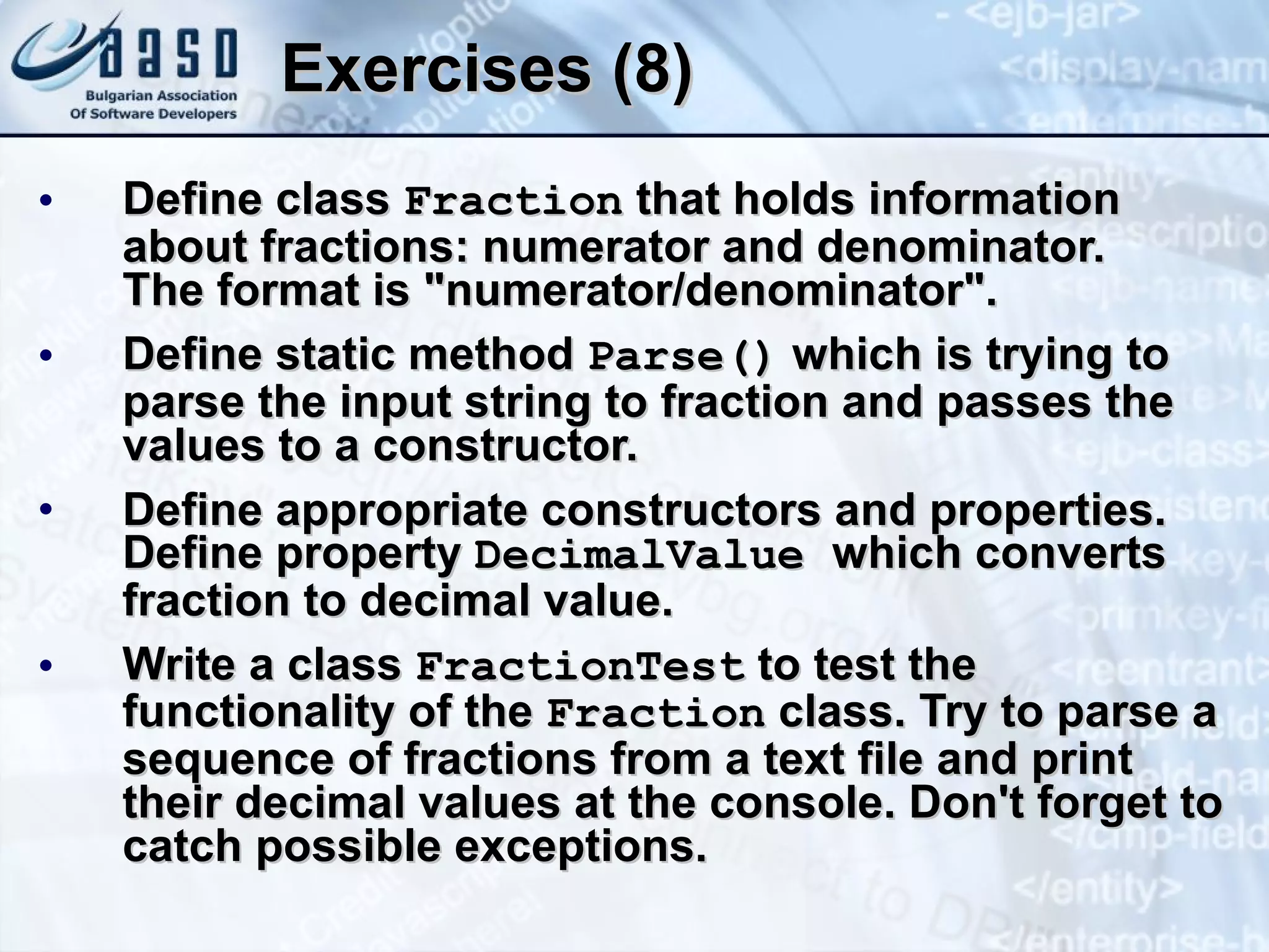 Exercises (8) Define class  Fraction  that holds information about fractions: numerator and denominator. The format is "numerator/denominator".  Define static method  Parse()  which is trying to parse the input string to fraction and passes the values to a constructor. Define appropriate constructors and properties. Define property  DecimalValue  which converts fraction to decimal value. Write a class  FractionT est  to test  the functionality of the  Fraction  class. Try to parse a sequence of fractions from a text file and print their decimal values at the console. Don't forget to catch possible exceptions. 