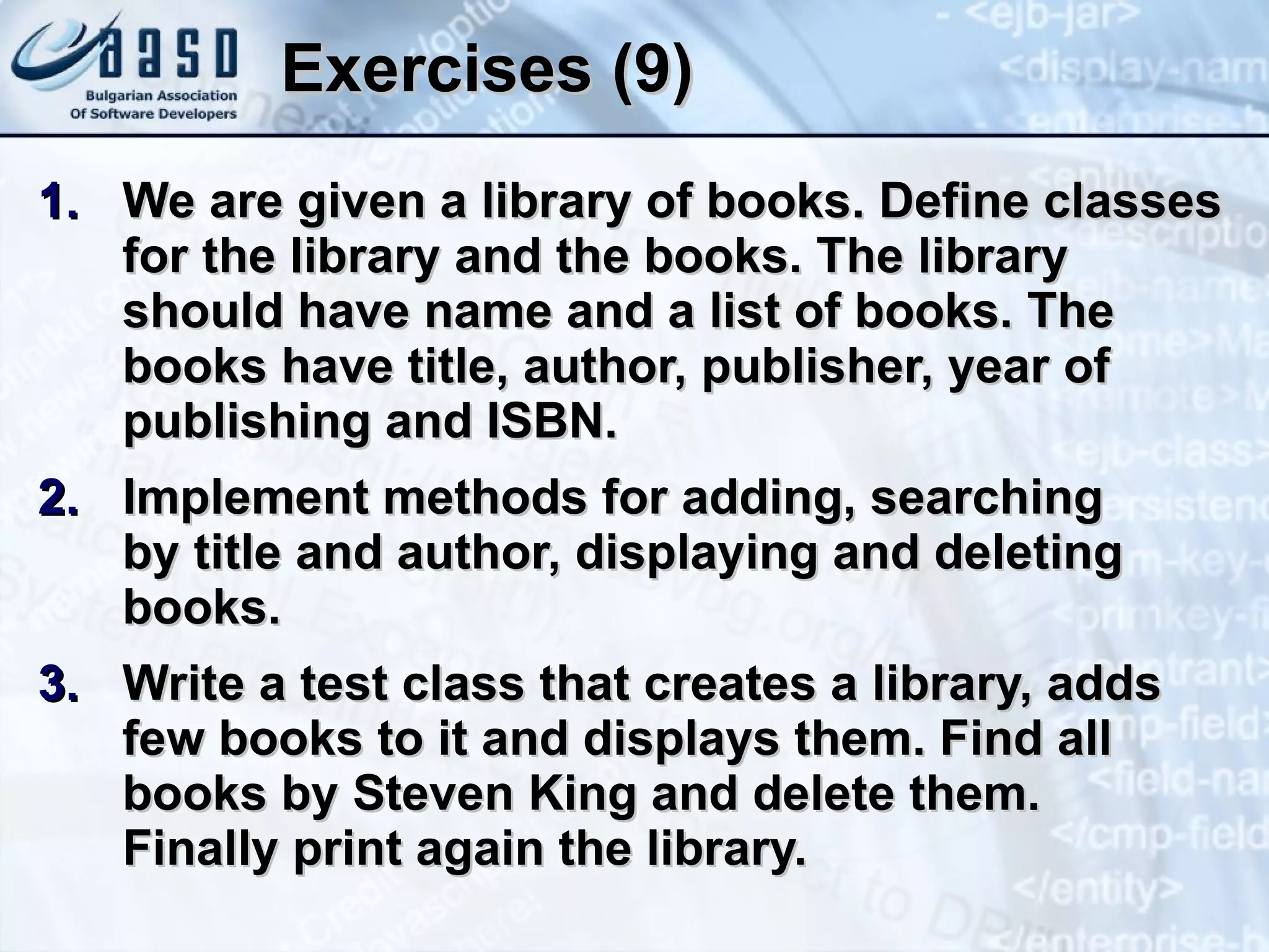 Exercises (9) We are given a library of books. Define classes for the library and the books. The library should have name and a list of books. The books have title, author, publisher, year of publishing and ISBN. Implement methods for adding, searching  by title and author, displaying and deleting books. Write a test class that creates a library, adds few books to it and displays them. Find all books by Steven King and delete them.  Finally print again the library. 