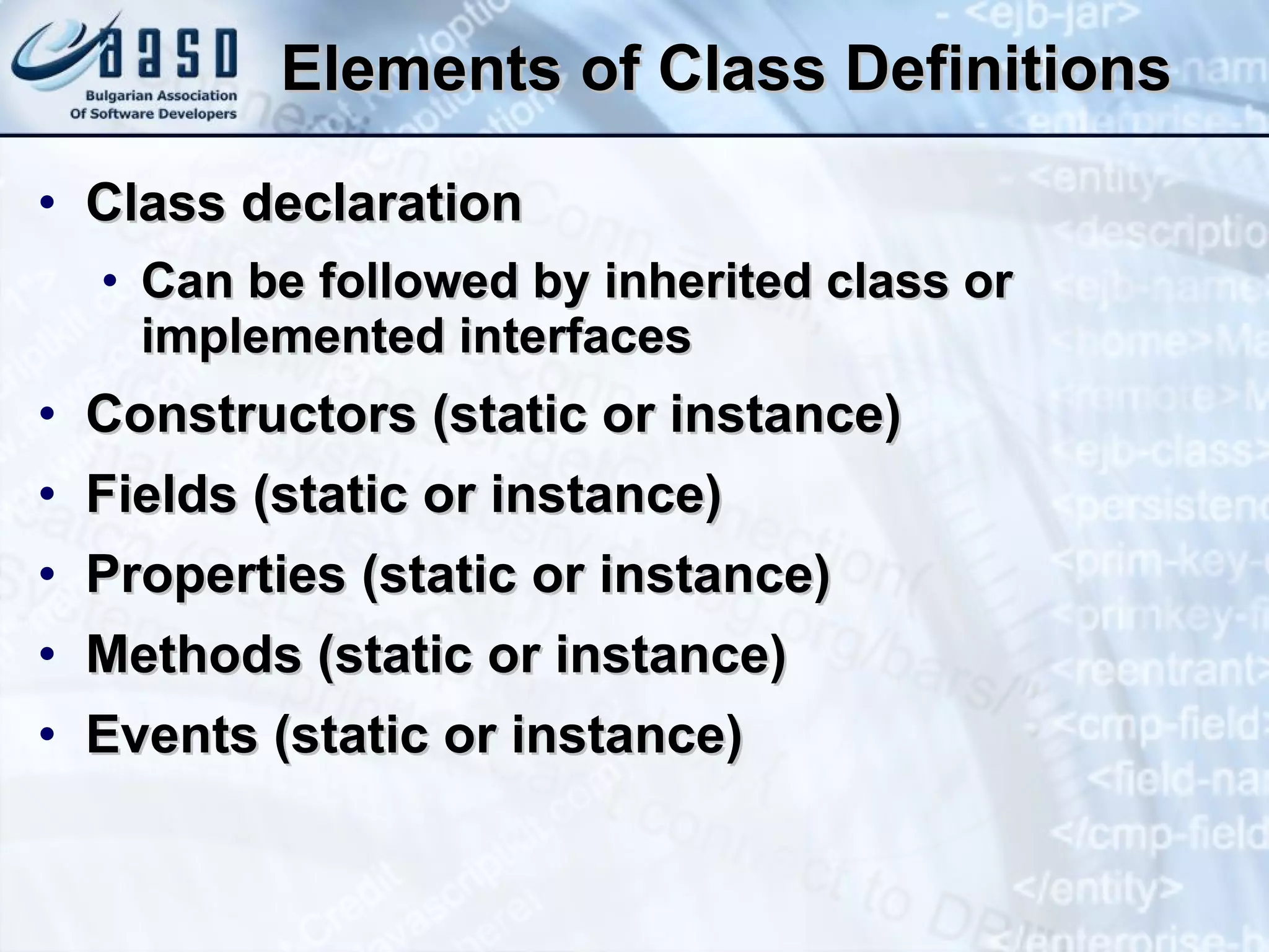 Elements of Class Definitions Class declaration Can be followed by inherited class or implemented interfaces Constructors (static or instance) Fields (static or instance) Properties (static or instance) Methods (static or instance) Events (static or instance) 