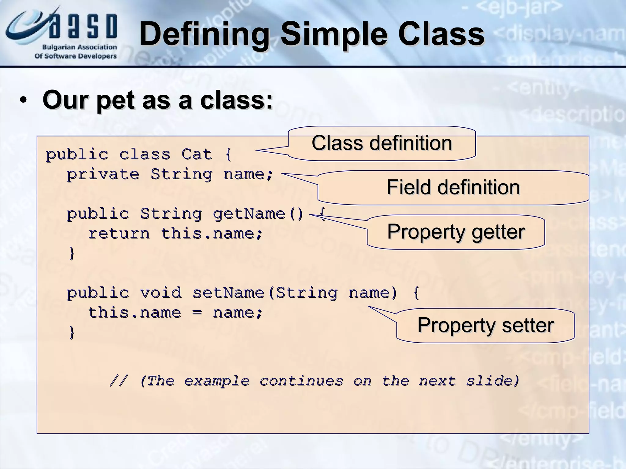 Defining Simple Class Our pet as a class: public class Cat { private String name; public String getName() { return this.name; } public void setName(String name) { this.name = name; } // (The example continues on the next slide) Class definition Field definition Property getter Property setter 