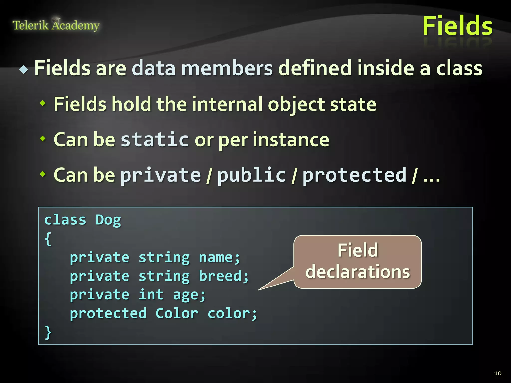 Fields
 Fields are data members defined inside a class

   Fields hold the internal object state
   Can be static or per instance
   Can be private / public / protected / …

  class Dog
  {
     private string name;          Field
     private string breed;      declarations
     private int age;
     protected Color color;
  }

                                                        10
 