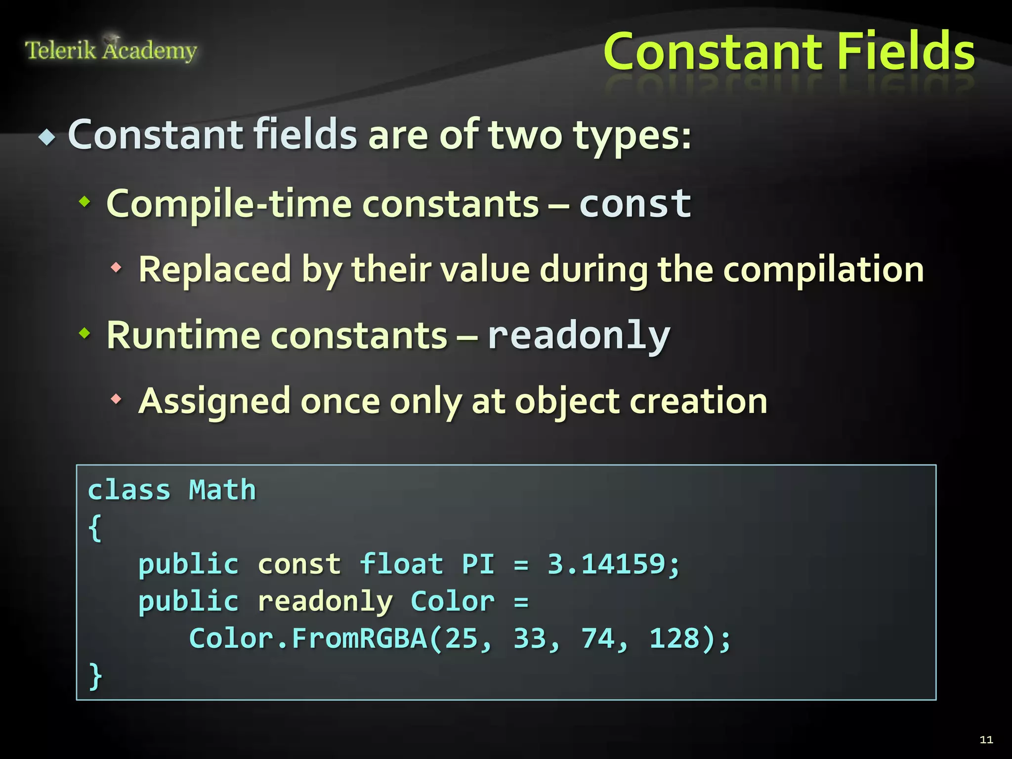 Constant Fields
 Constant fields are of two types:

   Compile-time constants – const
    Replaced by their value during the compilation
   Runtime constants – readonly
    Assigned once only at object creation

  class Math
  {
     public const float PI = 3.14159;
     public readonly Color =
        Color.FromRGBA(25, 33, 74, 128);
  }
                                                      11
 