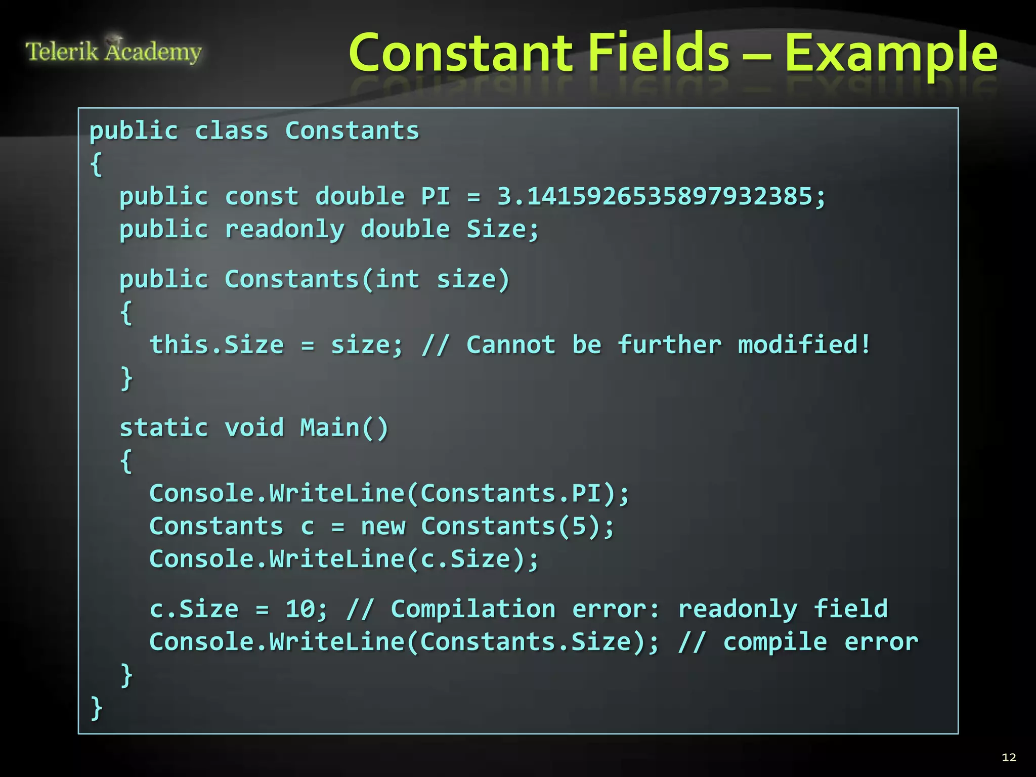 Constant Fields – Example
public class Constants
{
  public const double PI = 3.1415926535897932385;
  public readonly double Size;
    public Constants(int size)
    {
      this.Size = size; // Cannot be further modified!
    }
    static void Main()
    {
      Console.WriteLine(Constants.PI);
      Constants c = new Constants(5);
      Console.WriteLine(c.Size);
        c.Size = 10; // Compilation error: readonly field
        Console.WriteLine(Constants.Size); // compile error
    }
}
                                                              12
 