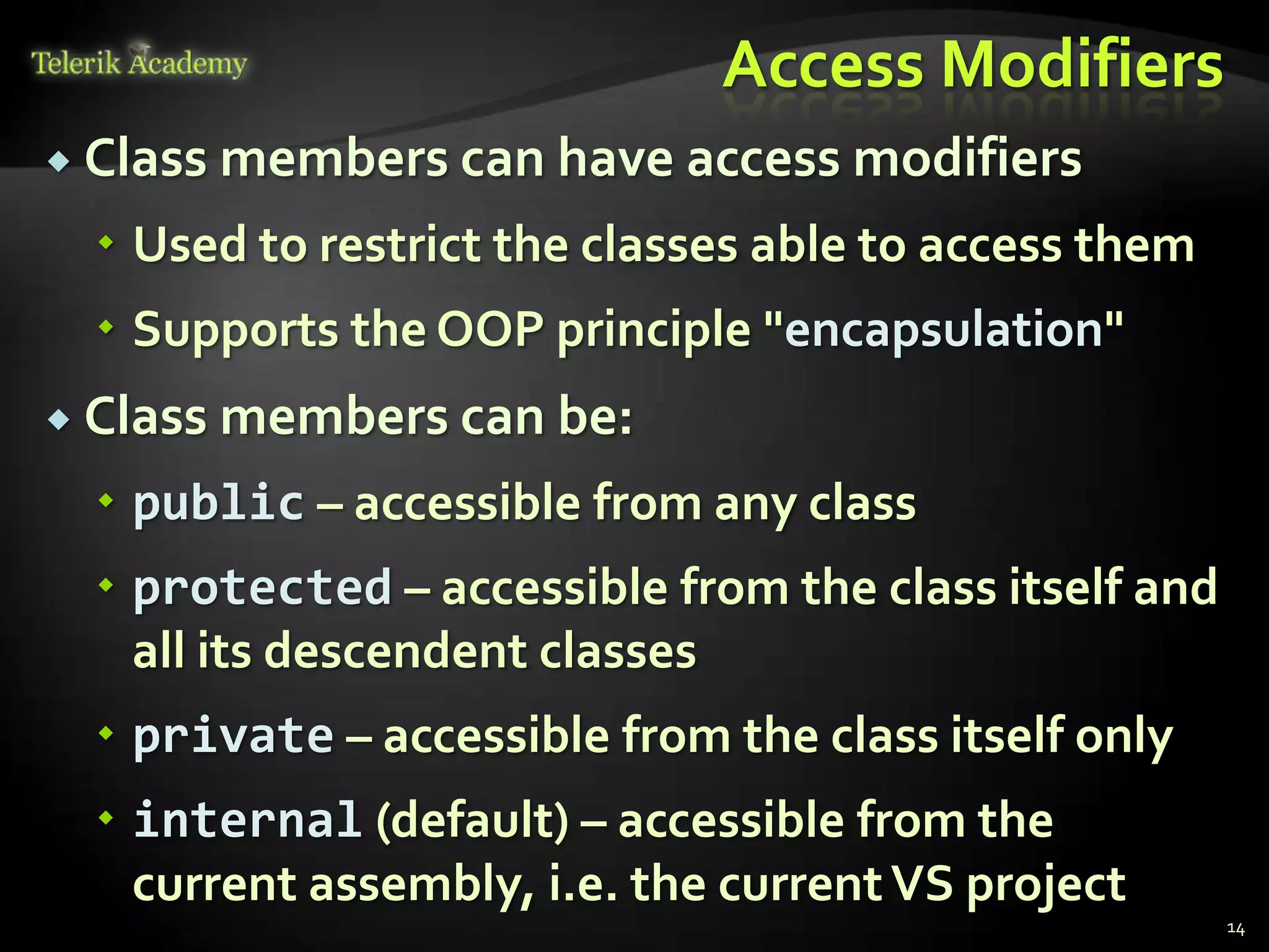 Access Modifiers
 Class   members can have access modifiers
   Used to restrict the classes able to access them
   Supports the OOP principle "encapsulation"
 Class   members can be:
   public – accessible from any class
   protected – accessible from the class itself and
    all its descendent classes
   private – accessible from the class itself only
   internal (default) – accessible from the
    current assembly, i.e. the current VS project
                                                       14
 